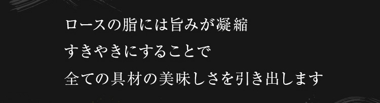 ロースの脂には旨味が凝縮。すきやきにすることで全ての具材の美味しさを引き出します。